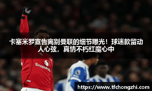 卡塞米罗宣告离别曼联的细节曝光！球迷款留动人心弦，真情不朽红魔心中