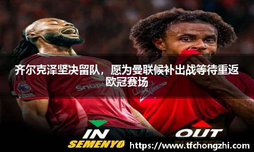 齐尔克泽坚决留队，愿为曼联候补出战等待重返欧冠赛场